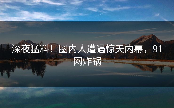 深夜猛料！圈内人遭遇惊天内幕，91网炸锅