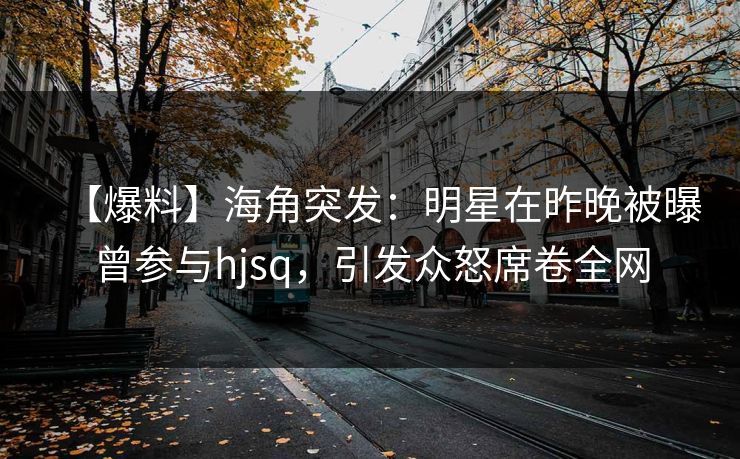 【爆料】海角突发：明星在昨晚被曝曾参与hjsq，引发众怒席卷全网