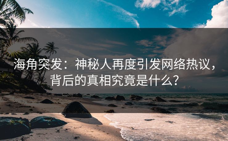 海角突发：神秘人再度引发网络热议，背后的真相究竟是什么？