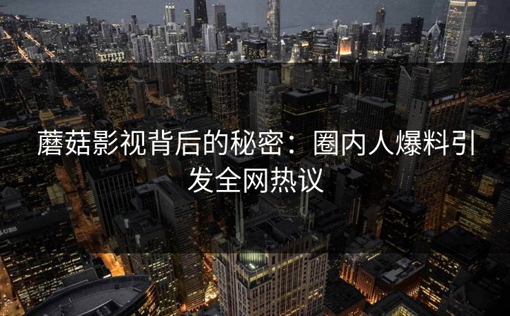 蘑菇影视背后的秘密：圈内人爆料引发全网热议