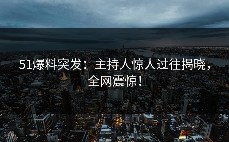 51爆料突发：主持人惊人过往揭晓，全网震惊！