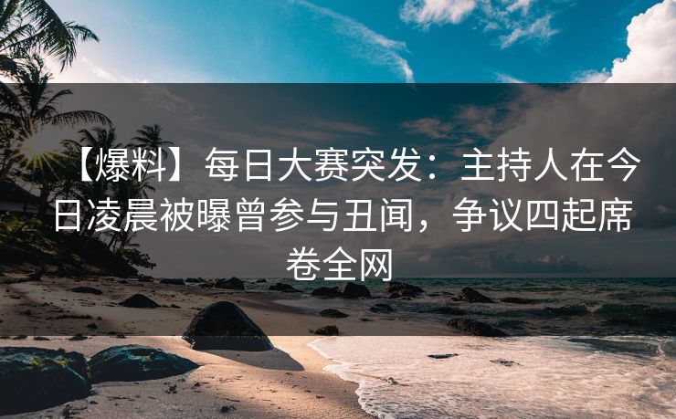 【爆料】每日大赛突发：主持人在今日凌晨被曝曾参与丑闻，争议四起席卷全网