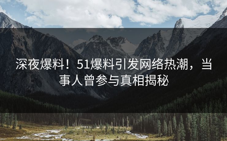 深夜爆料！51爆料引发网络热潮，当事人曾参与真相揭秘