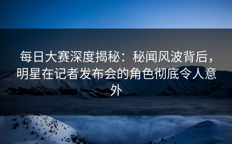 每日大赛深度揭秘：秘闻风波背后，明星在记者发布会的角色彻底令人意外