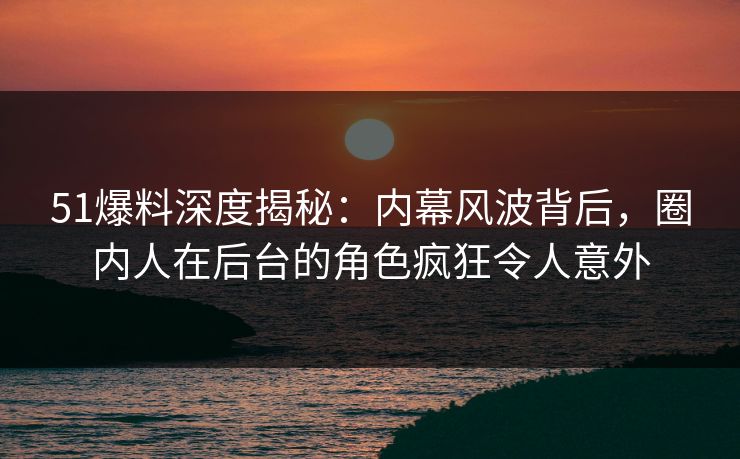 51爆料深度揭秘：内幕风波背后，圈内人在后台的角色疯狂令人意外