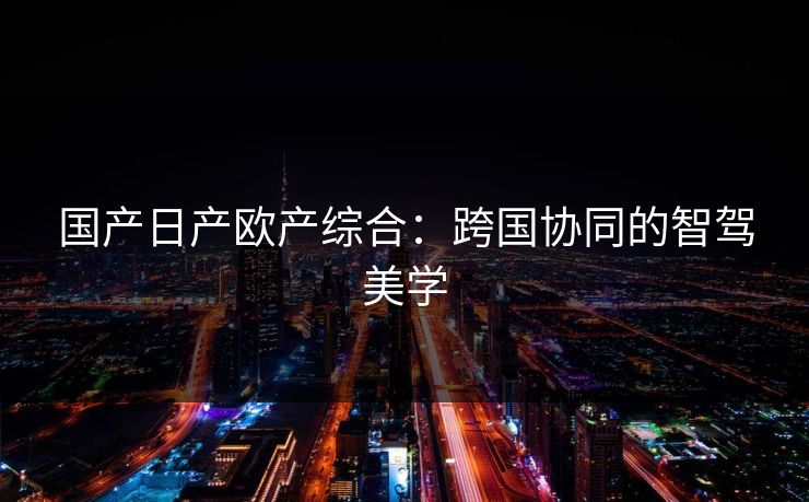 国产日产欧产综合：跨国协同的智驾美学