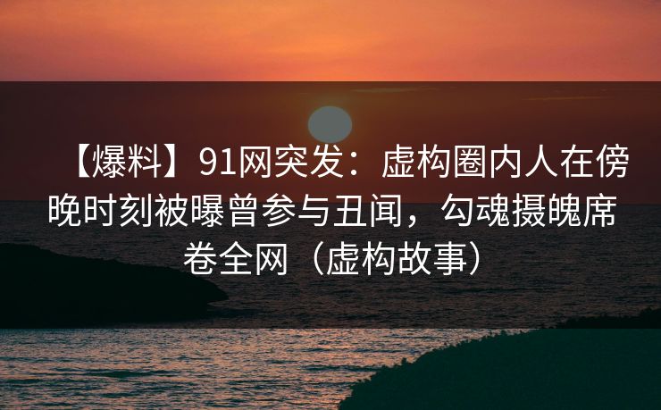 【爆料】91网突发：虚构圈内人在傍晚时刻被曝曾参与丑闻，勾魂摄魄席卷全网（虚构故事）