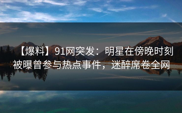 【爆料】91网突发：明星在傍晚时刻被曝曾参与热点事件，迷醉席卷全网