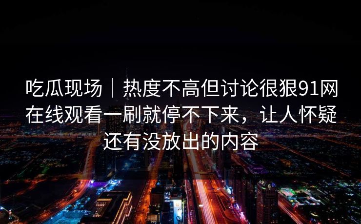 吃瓜现场|热度不高但讨论很狠91网在线观看一刷就停不下来,让人怀疑还有没放出的内容 吃瓜现场|热度不高但讨论很狠91网在线观看一刷就停不下来,让人怀疑还有没放出的内容