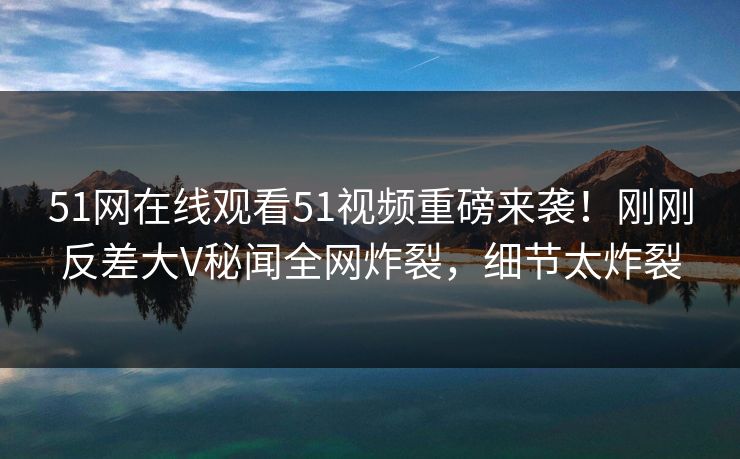 51网在线观看51视频重磅来袭！刚刚反差大V秘闻全网炸裂，细节太炸裂