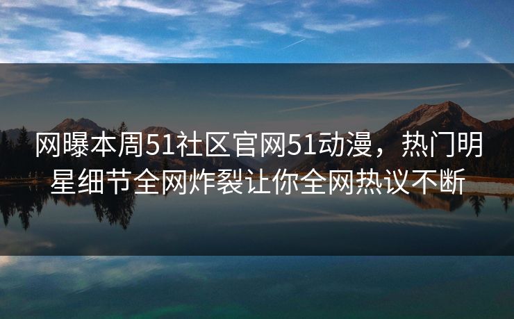 网曝本周51社区官网51动漫，热门明星细节全网炸裂让你全网热议不断