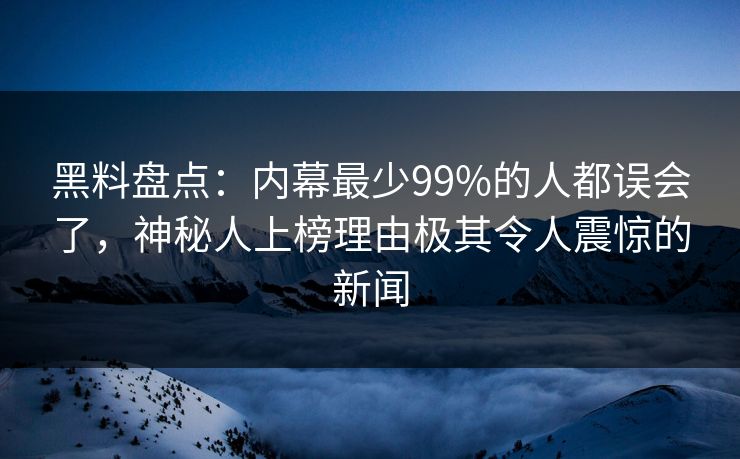 黑料盘点：内幕最少99%的人都误会了，神秘人上榜理由极其令人震惊的新闻