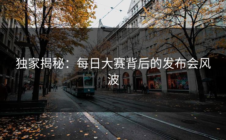 独家揭秘：每日大赛背后的发布会风波