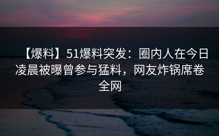 【爆料】51爆料突发：圈内人在今日凌晨被曝曾参与猛料，网友炸锅席卷全网