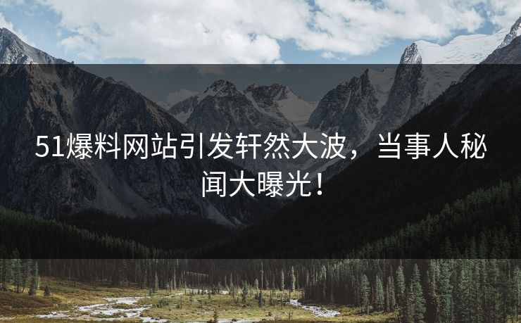 51爆料网站引发轩然大波，当事人秘闻大曝光！
