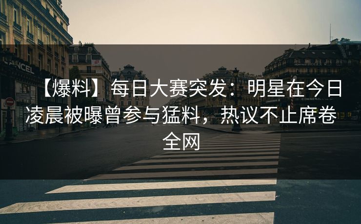 【爆料】每日大赛突发：明星在今日凌晨被曝曾参与猛料，热议不止席卷全网