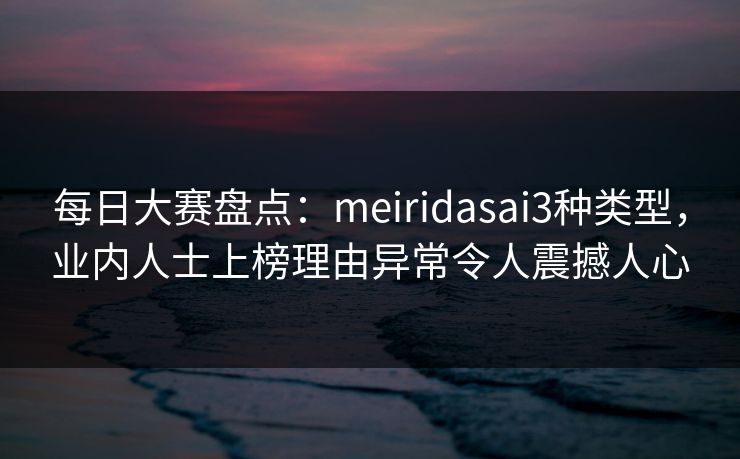 每日大赛盘点：meiridasai3种类型，业内人士上榜理由异常令人震撼人心