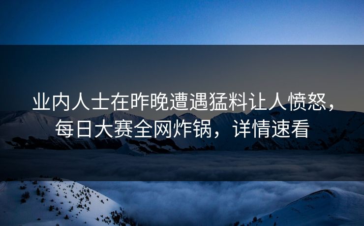 业内人士在昨晚遭遇猛料让人愤怒，每日大赛全网炸锅，详情速看