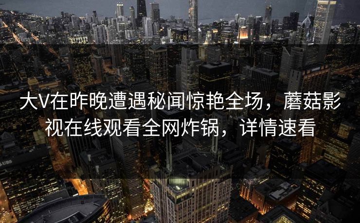 大V在昨晚遭遇秘闻惊艳全场，蘑菇影视在线观看全网炸锅，详情速看