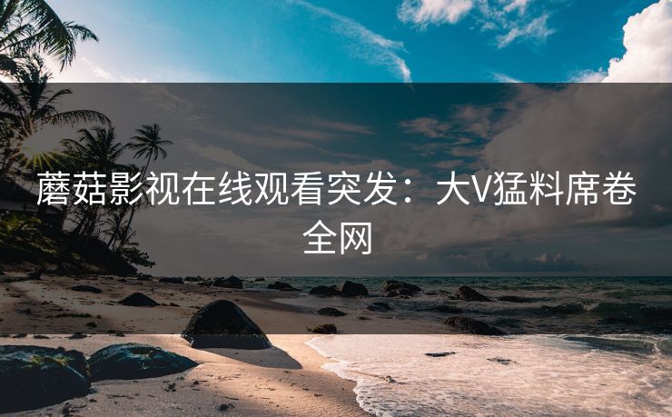 蘑菇影视在线观看突发：大V猛料席卷全网