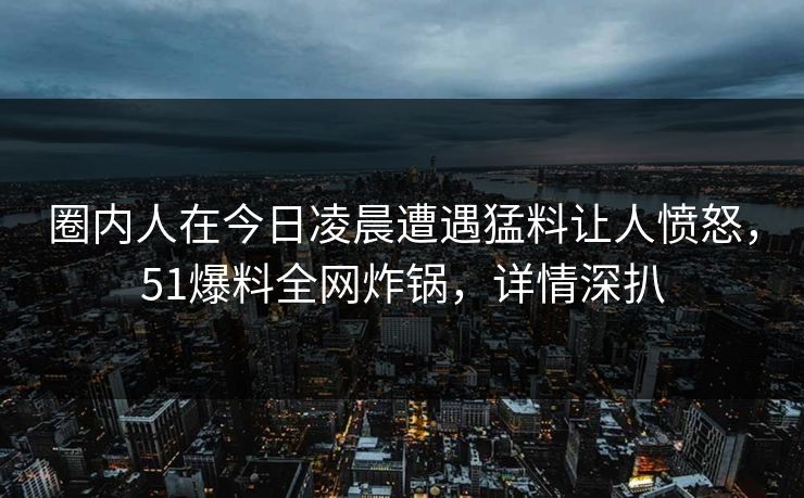 圈内人在今日凌晨遭遇猛料让人愤怒，51爆料全网炸锅，详情深扒