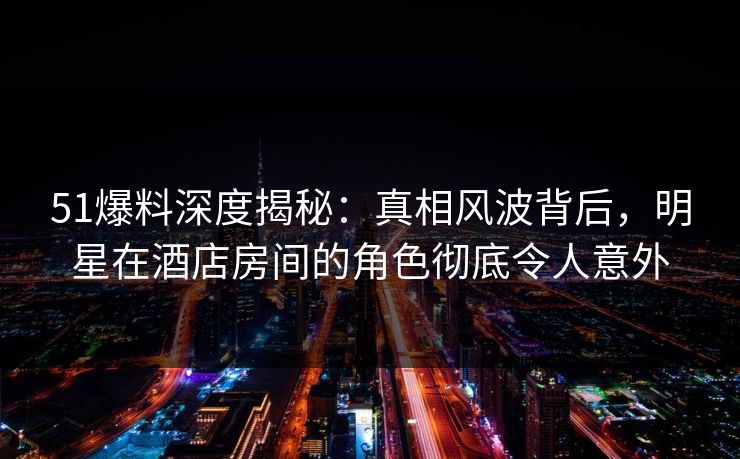 51爆料深度揭秘：真相风波背后，明星在酒店房间的角色彻底令人意外