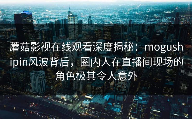 蘑菇影视在线观看深度揭秘：mogushipin风波背后，圈内人在直播间现场的角色极其令人意外