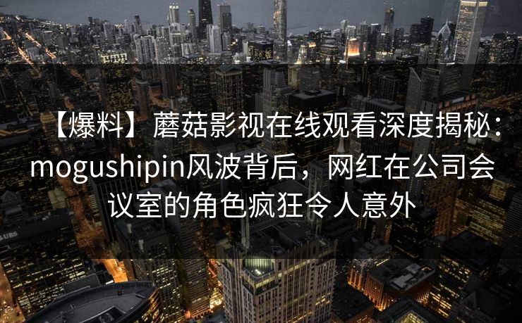 【爆料】蘑菇影视在线观看深度揭秘：mogushipin风波背后，网红在公司会议室的角色疯狂令人意外
