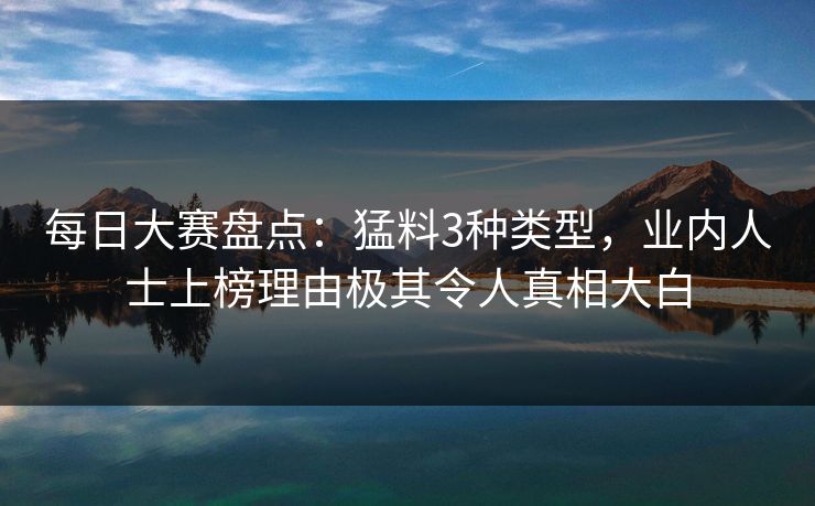 每日大赛盘点：猛料3种类型，业内人士上榜理由极其令人真相大白