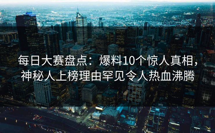 每日大赛盘点：爆料10个惊人真相，神秘人上榜理由罕见令人热血沸腾
