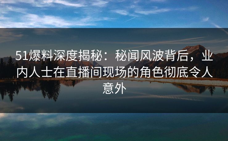 51爆料深度揭秘：秘闻风波背后，业内人士在直播间现场的角色彻底令人意外