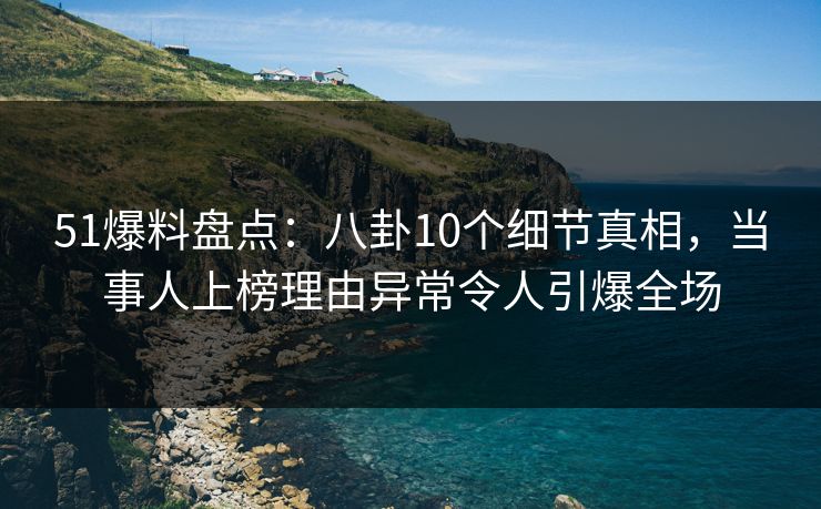 51爆料盘点：八卦10个细节真相，当事人上榜理由异常令人引爆全场