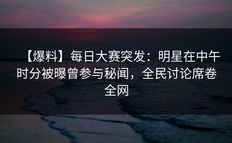 【爆料】每日大赛突发：明星在中午时分被曝曾参与秘闻，全民讨论席卷全网