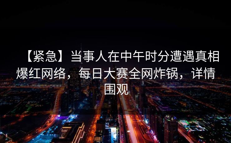 【紧急】当事人在中午时分遭遇真相爆红网络，每日大赛全网炸锅，详情围观