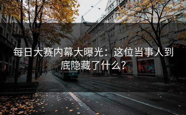 每日大赛内幕大曝光：这位当事人到底隐藏了什么？