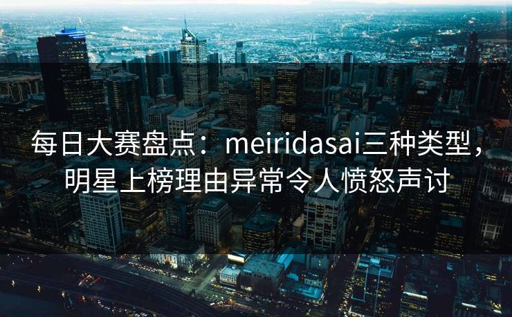 每日大赛盘点：meiridasai三种类型，明星上榜理由异常令人愤怒声讨