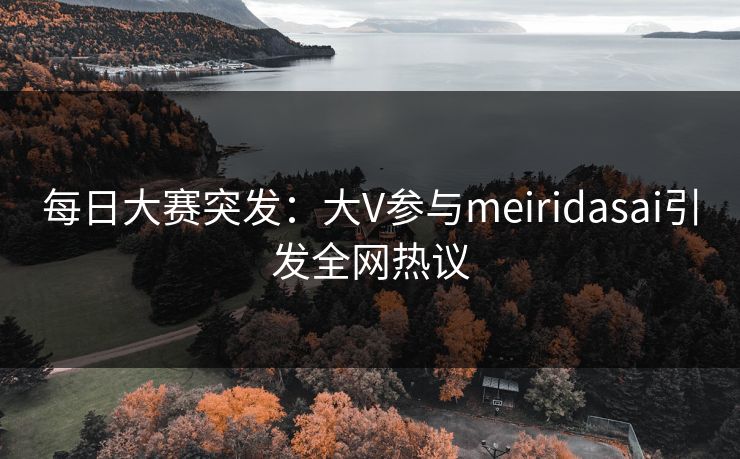 每日大赛突发：大V参与meiridasai引发全网热议