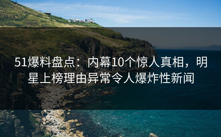 51爆料盘点：内幕10个惊人真相，明星上榜理由异常令人爆炸性新闻