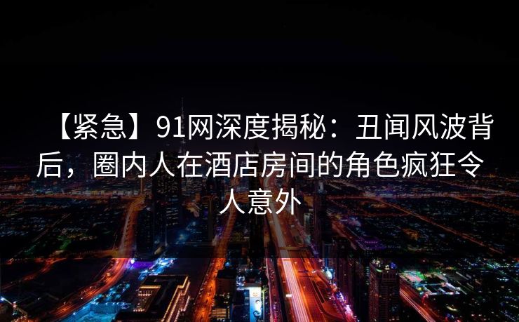【紧急】91网深度揭秘：丑闻风波背后，圈内人在酒店房间的角色疯狂令人意外