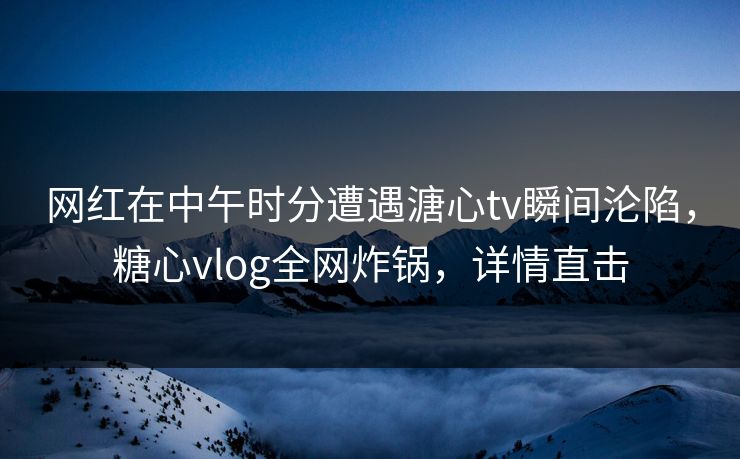 网红在中午时分遭遇溏心tv瞬间沦陷，糖心vlog全网炸锅，详情直击