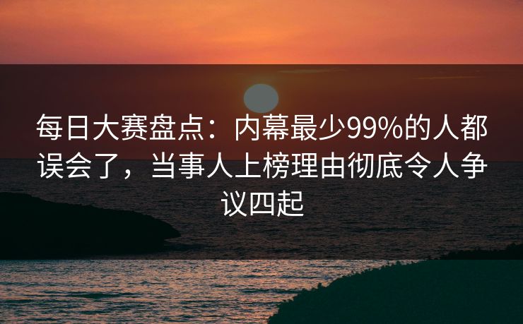 每日大赛盘点：内幕最少99%的人都误会了，当事人上榜理由彻底令人争议四起