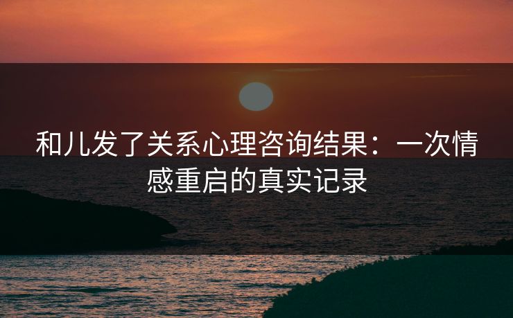 和儿发了关系心理咨询结果：一次情感重启的真实记录