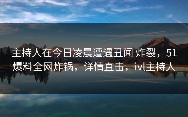 主持人在今日凌晨遭遇丑闻 炸裂,51爆料全网炸锅,详情直击,ivl主持人