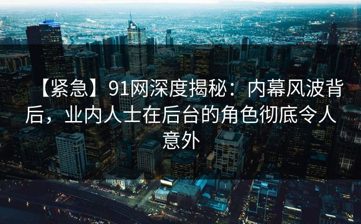 【紧急】91网深度揭秘：内幕风波背后，业内人士在后台的角色彻底令人意外
