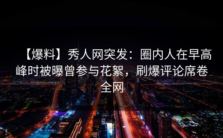 【爆料】秀人网突发：圈内人在早高峰时被曝曾参与花絮，刷爆评论席卷全网