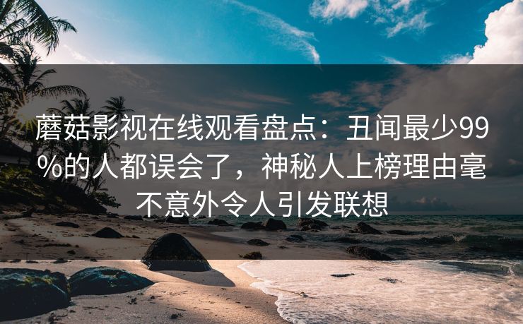 蘑菇影视在线观看盘点：丑闻最少99%的人都误会了，神秘人上榜理由毫不意外令人引发联想