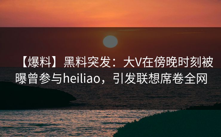 【爆料】黑料突发：大V在傍晚时刻被曝曾参与heiliao，引发联想席卷全网