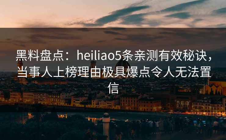 黑料盘点：heiliao5条亲测有效秘诀，当事人上榜理由极具爆点令人无法置信