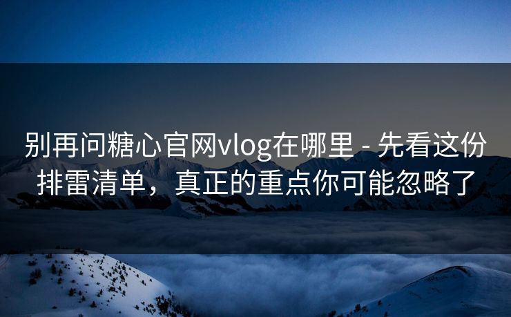 别再问糖心官网vlog在哪里 - 先看这份排雷清单，真正的重点你可能忽略了