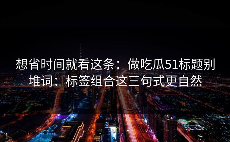 想省时间就看这条:做吃瓜51标题别堆词:标签组合这三句式更自然 想省时间就看这条:做吃瓜51标题别堆词:标签组合这三句式更自然